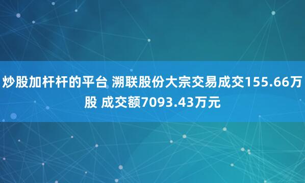炒股加杆杆的平台 溯联股份大宗交易成交155.66万股 成交额7093.43万元