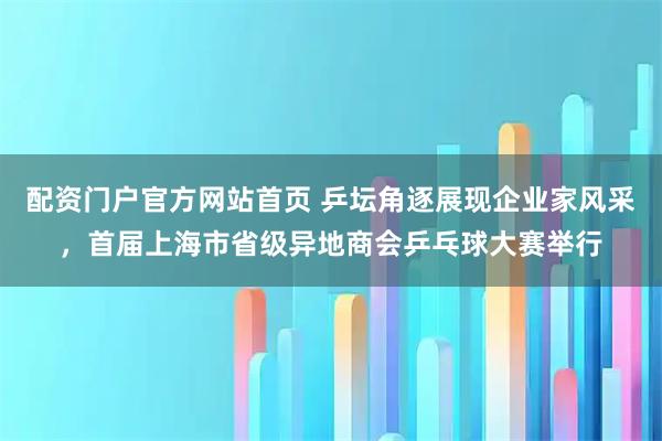 配资门户官方网站首页 乒坛角逐展现企业家风采，首届上海市省级异地商会乒乓球大赛举行