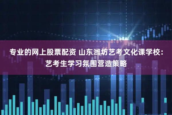 专业的网上股票配资 山东潍坊艺考文化课学校：艺考生学习氛围营造策略