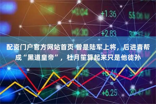 配资门户官方网站首页 曾是陆军上将，后进青帮成“黑道皇帝”，杜月笙算起来只是他徒孙