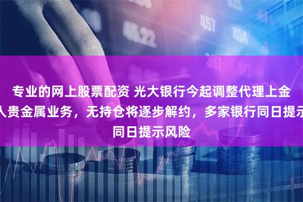 专业的网上股票配资 光大银行今起调整代理上金所个人贵金属业务，无持仓将逐步解约，多家银行同日提示风险