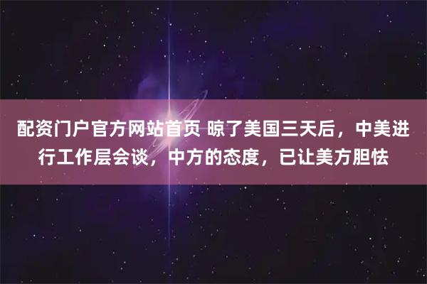 配资门户官方网站首页 晾了美国三天后，中美进行工作层会谈，中方的态度，已让美方胆怯