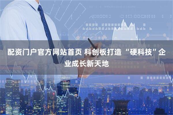 配资门户官方网站首页 科创板打造 “硬科技”企业成长新天地