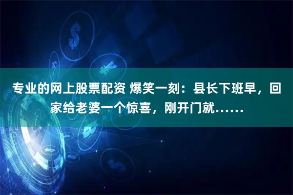 专业的网上股票配资 爆笑一刻：县长下班早，回家给老婆一个惊喜，刚开门就……