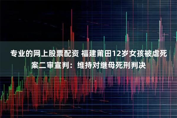 专业的网上股票配资 福建莆田12岁女孩被虐死案二审宣判：维持对继母死刑判决