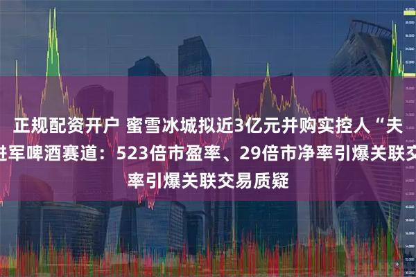正规配资开户 蜜雪冰城拟近3亿元并购实控人“夫妻店”进军啤酒赛道：523倍市盈率、29倍市净率引爆关联交易质疑