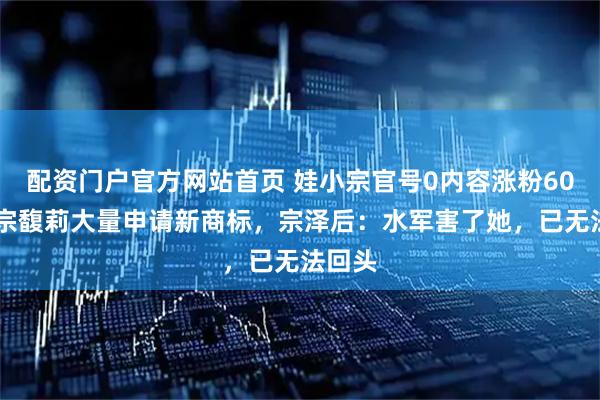 配资门户官方网站首页 娃小宗官号0内容涨粉6000，宗馥莉大量申请新商标，宗泽后：水军害了她，已无法回头