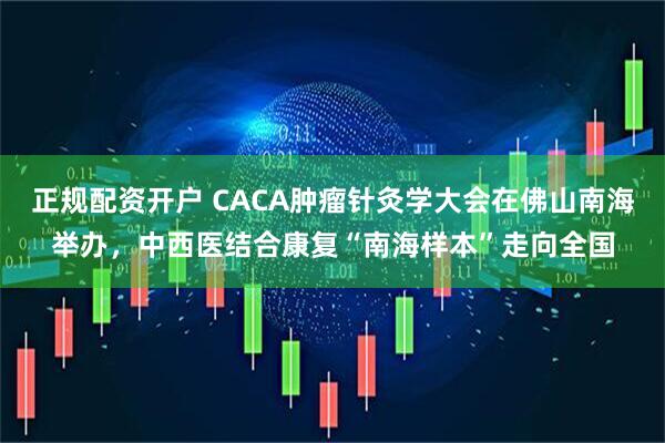 正规配资开户 CACA肿瘤针灸学大会在佛山南海举办，中西医结合康复“南海样本”走向全国