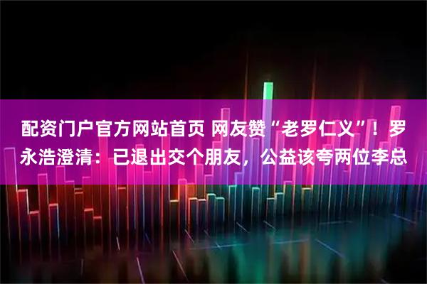 配资门户官方网站首页 网友赞“老罗仁义”！罗永浩澄清：已退出交个朋友，公益该夸两位李总