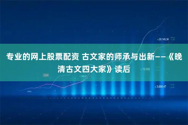 专业的网上股票配资 古文家的师承与出新——《晚清古文四大家》读后