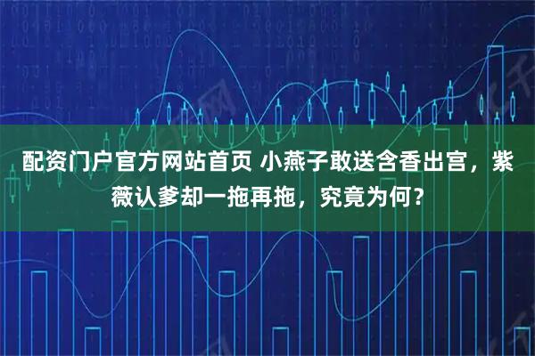配资门户官方网站首页 小燕子敢送含香出宫，紫薇认爹却一拖再拖，究竟为何？