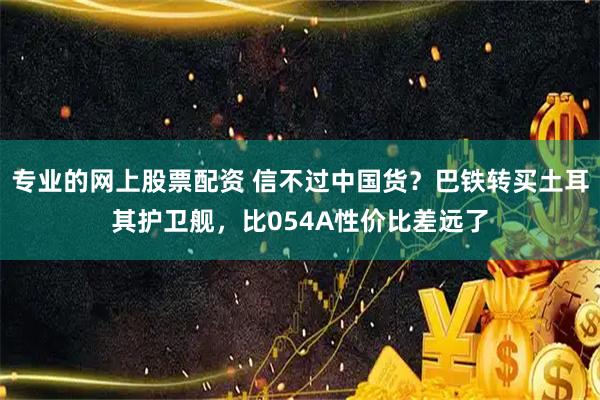 专业的网上股票配资 信不过中国货？巴铁转买土耳其护卫舰，比054A性价比差远了