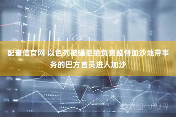 配查信官网 以色列被曝拒绝负责监督加沙地带事务的巴方官员进入加沙