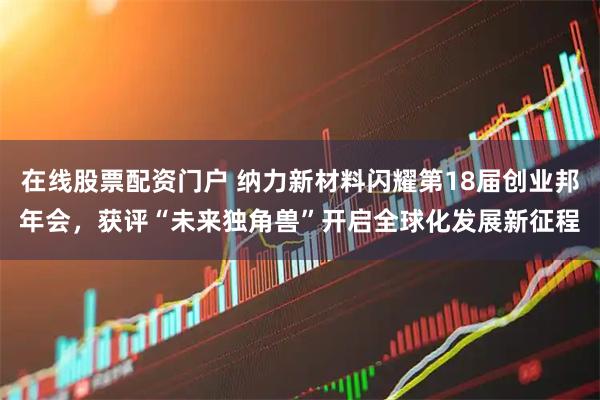 在线股票配资门户 纳力新材料闪耀第18届创业邦年会，获评“未来独角兽”开启全球化发展新征程