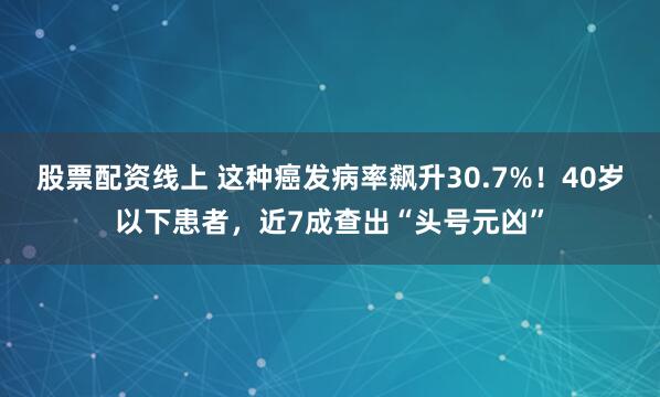 股票配资线上 这种癌发病率飙升30.7%！40岁以下患者，近7成查出“头号元凶”