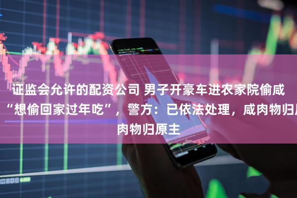 证监会允许的配资公司 男子开豪车进农家院偷咸肉，“想偷回家过年吃”，警方：已依法处理，咸肉物归原主