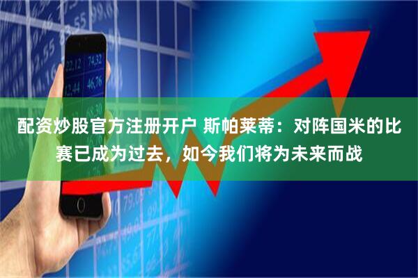 配资炒股官方注册开户 斯帕莱蒂：对阵国米的比赛已成为过去，如今我们将为未来而战