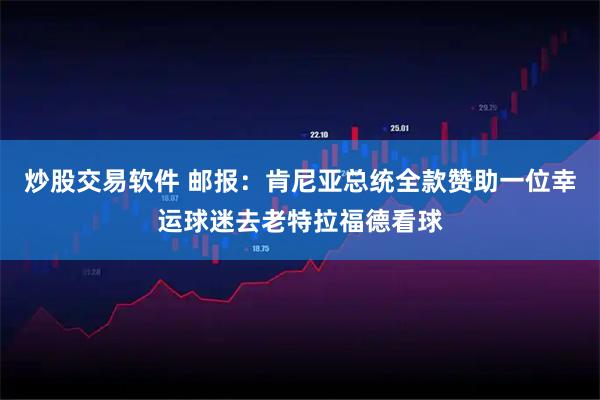 炒股交易软件 邮报：肯尼亚总统全款赞助一位幸运球迷去老特拉福德看球