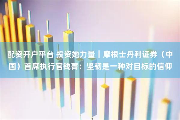 配资开户平台 投资她力量｜摩根士丹利证券（中国）首席执行官钱菁：坚韧是一种对目标的信仰