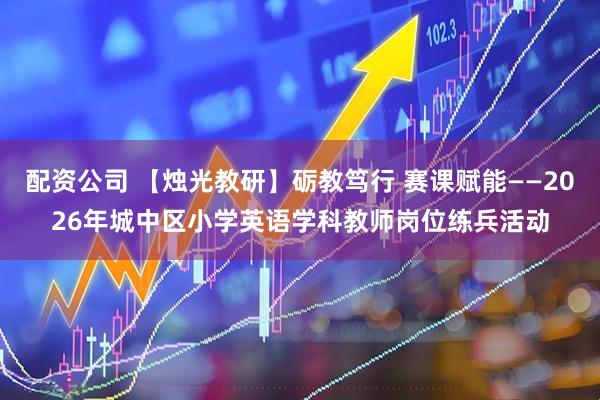 配资公司 【烛光教研】砺教笃行 赛课赋能——2026年城中区小学英语学科教师岗位练兵活动