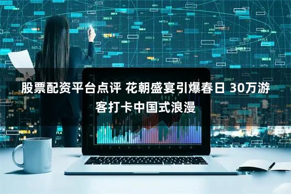 股票配资平台点评 花朝盛宴引爆春日 30万游客打卡中国式浪漫