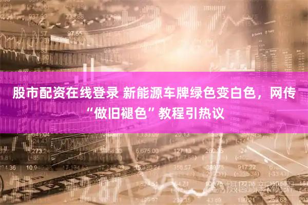 股市配资在线登录 新能源车牌绿色变白色,网传“做旧褪色”教程引热议