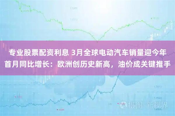 专业股票配资利息 3月全球电动汽车销量迎今年首月同比增长：欧洲创历史新高，油价成关键推手
