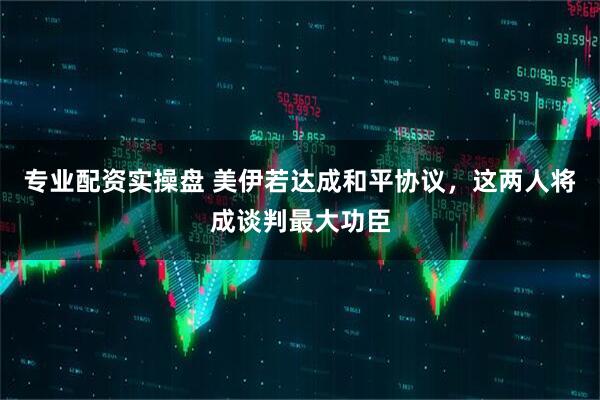 专业配资实操盘 美伊若达成和平协议，这两人将成谈判最大功臣