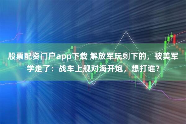 股票配资门户app下载 解放军玩剩下的，被美军学走了：战车上舰对海开炮，想打谁？